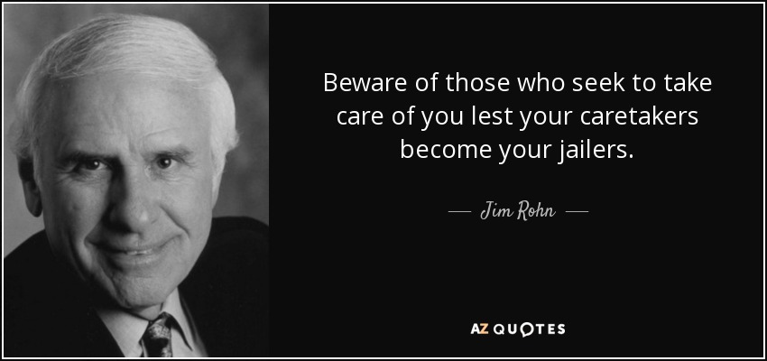 Beware of those who seek to take care of you lest your caretakers become your jailers. - Jim Rohn