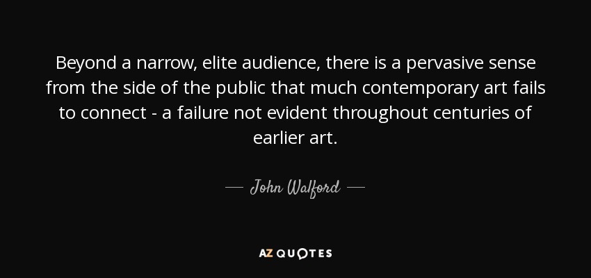 Beyond a narrow, elite audience, there is a pervasive sense from the side of the public that much contemporary art fails to connect - a failure not evident throughout centuries of earlier art. - John Walford