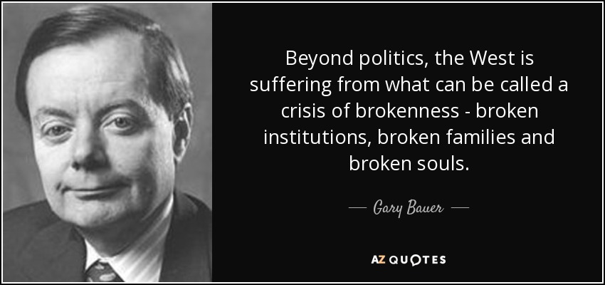 Beyond politics, the West is suffering from what can be called a crisis of brokenness - broken institutions, broken families and broken souls. - Gary Bauer