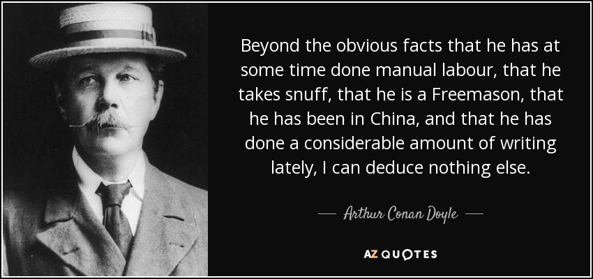 Beyond the obvious facts that he has at some time done manual labour, that he takes snuff, that he is a Freemason, that he has been in China, and that he has done a considerable amount of writing lately, I can deduce nothing else. - Arthur Conan Doyle