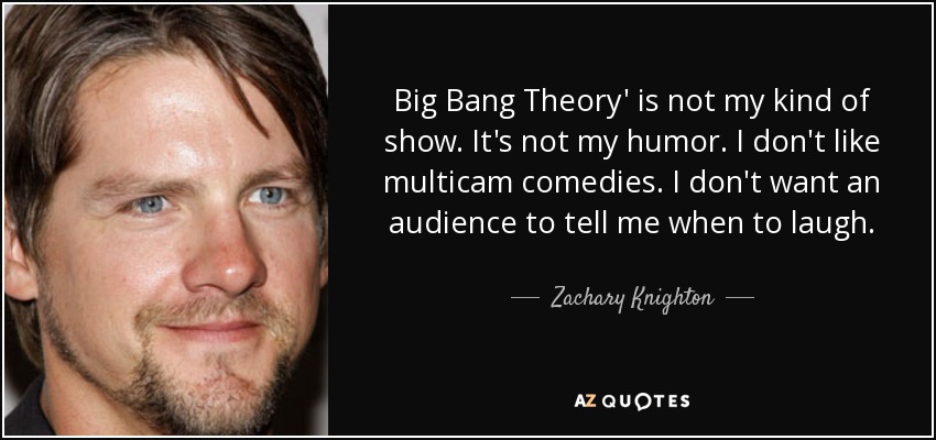 Big Bang Theory' is not my kind of show. It's not my humor. I don't like multicam comedies. I don't want an audience to tell me when to laugh. - Zachary Knighton
