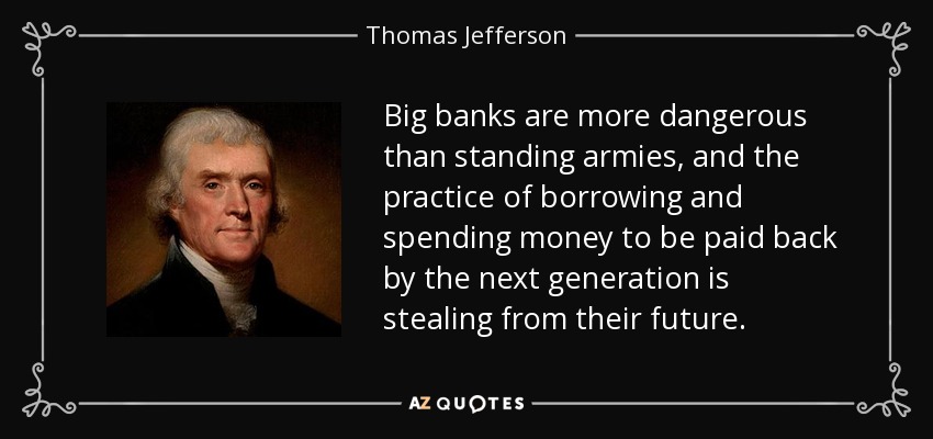 Big banks are more dangerous than standing armies, and the practice of borrowing and spending money to be paid back by the next generation is stealing from their future. - Thomas Jefferson