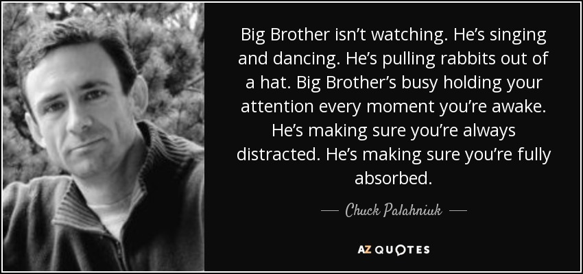 Big Brother isn’t watching. He’s singing and dancing. He’s pulling rabbits out of a hat. Big Brother’s busy holding your attention every moment you’re awake. He’s making sure you’re always distracted. He’s making sure you’re fully absorbed. - Chuck Palahniuk