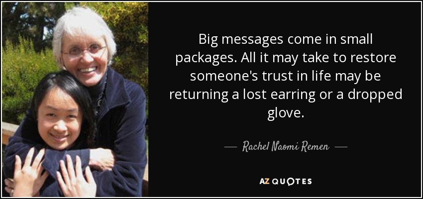 Big messages come in small packages. All it may take to restore someone's trust in life may be returning a lost earring or a dropped glove. - Rachel Naomi Remen