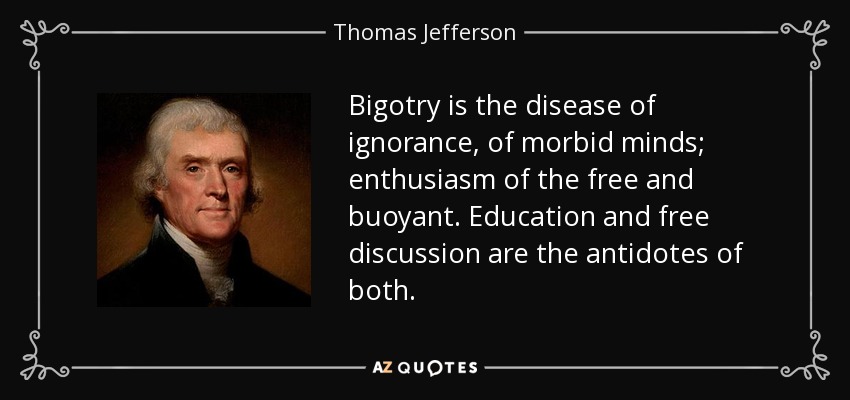 Bigotry is the disease of ignorance, of morbid minds; enthusiasm of the free and buoyant. Education and free discussion are the antidotes of both. - Thomas Jefferson
