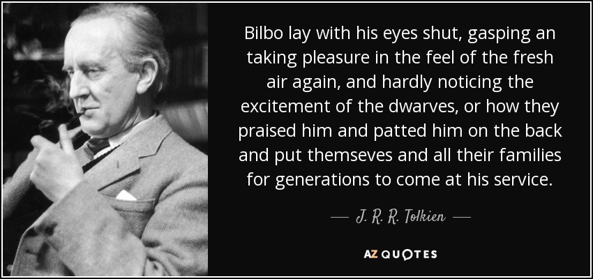 Bilbo lay with his eyes shut, gasping an taking pleasure in the feel of the fresh air again, and hardly noticing the excitement of the dwarves, or how they praised him and patted him on the back and put themseves and all their families for generations to come at his service. - J. R. R. Tolkien