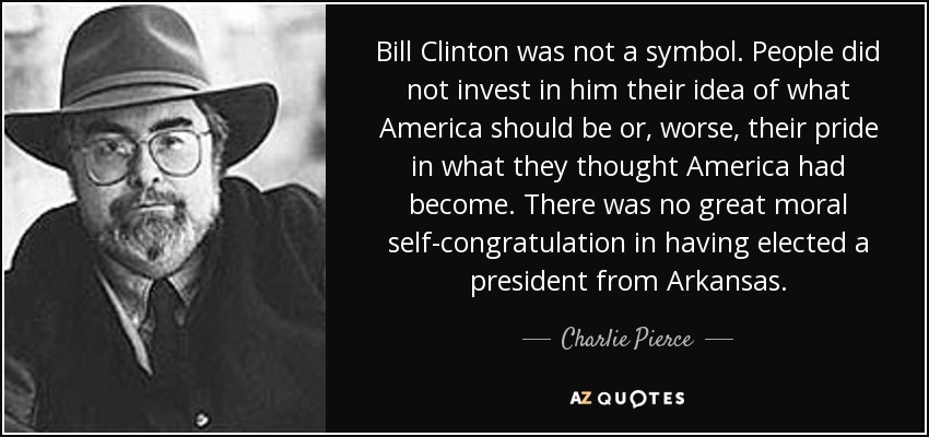 Bill Clinton was not a symbol. People did not invest in him their idea of what America should be or, worse, their pride in what they thought America had become. There was no great moral self-congratulation in having elected a president from Arkansas. - Charlie Pierce
