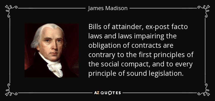 Bills of attainder, ex-post facto laws and laws impairing the obligation of contracts are contrary to the first principles of the social compact, and to every principle of sound legislation. - James Madison