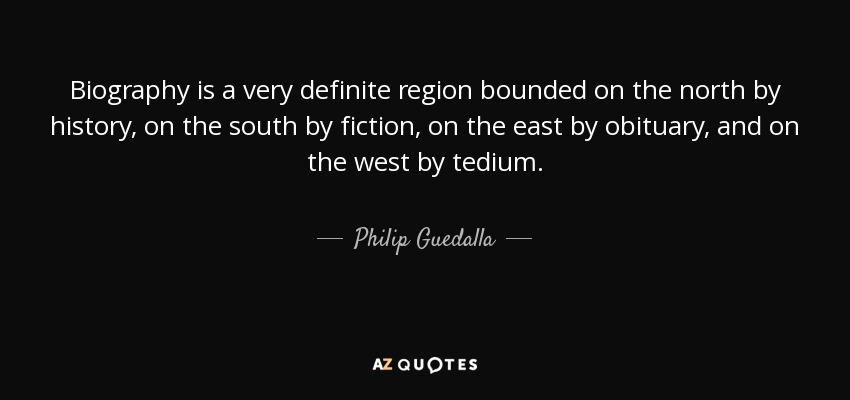 Biography is a very definite region bounded on the north by history, on the south by fiction, on the east by obituary, and on the west by tedium. - Philip Guedalla