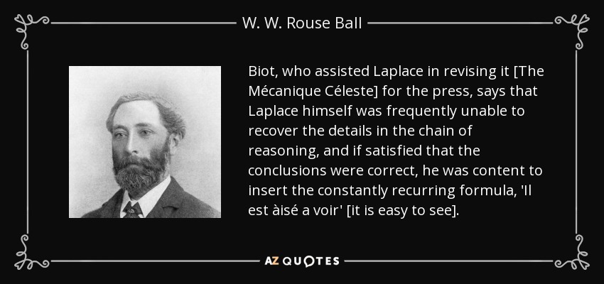 Biot, who assisted Laplace in revising it [The Mécanique Céleste] for the press, says that Laplace himself was frequently unable to recover the details in the chain of reasoning, and if satisfied that the conclusions were correct, he was content to insert the constantly recurring formula, 'Il est àisé a voir' [it is easy to see]. - W. W. Rouse Ball