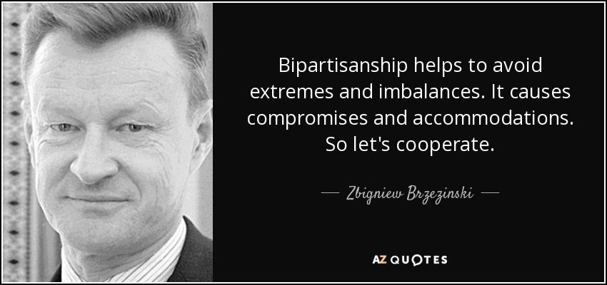Bipartisanship helps to avoid extremes and imbalances. It causes compromises and accommodations. So let's cooperate. - Zbigniew Brzezinski