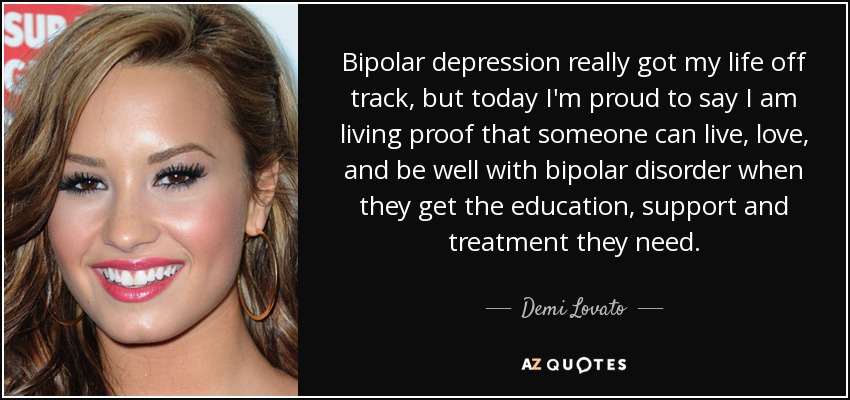 Bipolar depression really got my life off track, but today I'm proud to say I am living proof that someone can live, love, and be well with bipolar disorder when they get the education, support and treatment they need. - Demi Lovato