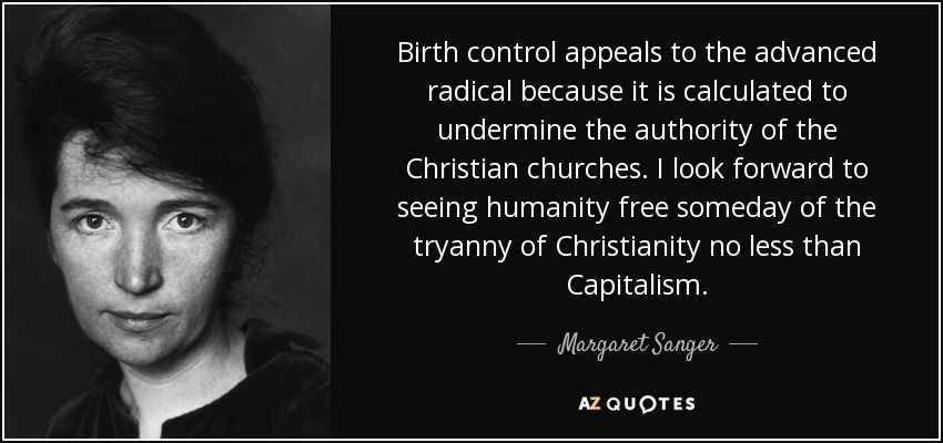 Birth control appeals to the advanced radical because it is calculated to undermine the authority of the Christian churches. I look forward to seeing humanity free someday of the tryanny of Christianity no less than Capitalism. - Margaret Sanger