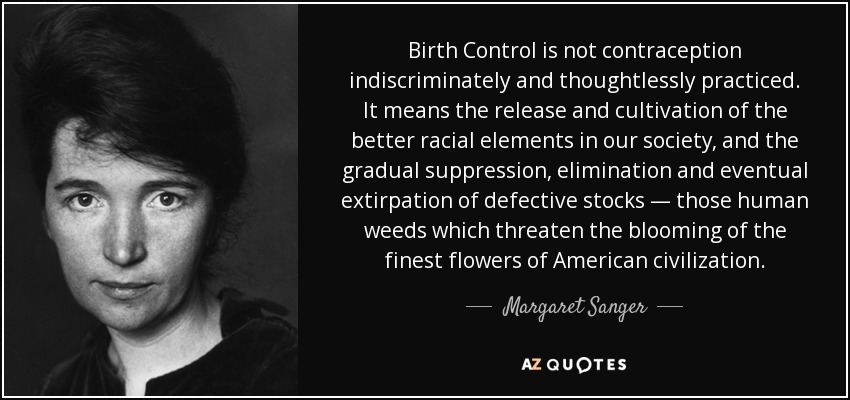 Birth Control is not contraception indiscriminately and thoughtlessly practiced. It means the release and cultivation of the better racial elements in our society, and the gradual suppression, elimination and eventual extirpation of defective stocks — those human weeds which threaten the blooming of the finest flowers of American civilization. - Margaret Sanger