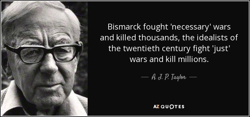 Bismarck fought 'necessary' wars and killed thousands, the idealists of the twentieth century fight 'just' wars and kill millions. - A. J. P. Taylor