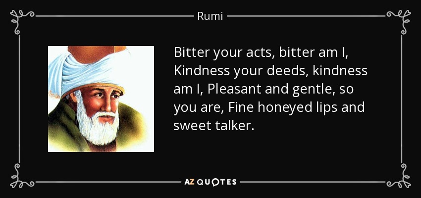 Bitter your acts, bitter am I, Kindness your deeds, kindness am I, Pleasant and gentle, so you are, Fine honeyed lips and sweet talker. - Rumi