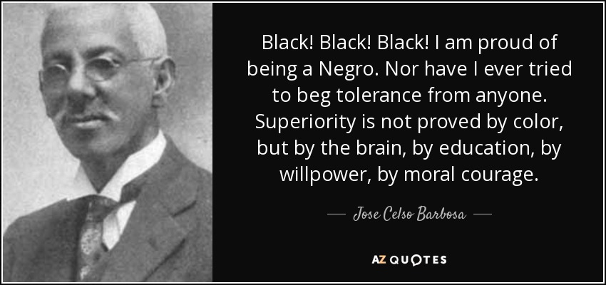 Black! Black! Black! I am proud of being a Negro. Nor have I ever tried to beg tolerance from anyone. Superiority is not proved by color, but by the brain, by education, by willpower, by moral courage. - Jose Celso Barbosa