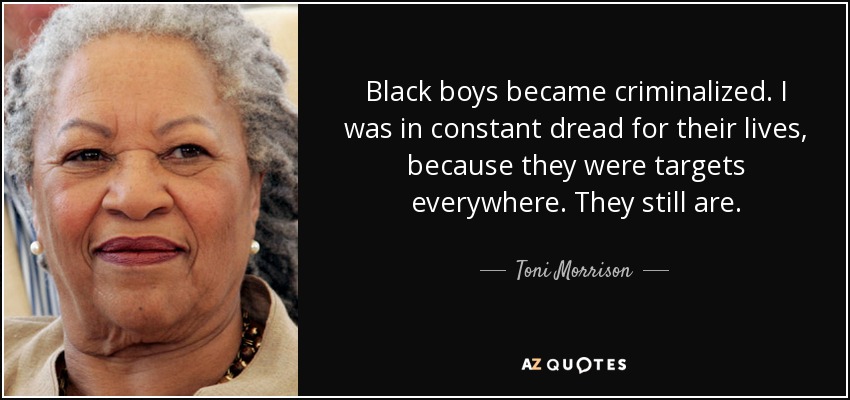 Black boys became criminalized. I was in constant dread for their lives, because they were targets everywhere. They still are. - Toni Morrison