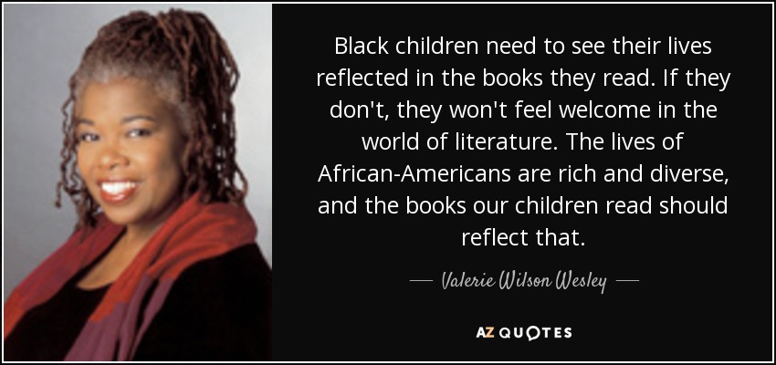Black children need to see their lives reflected in the books they read. If they don't, they won't feel welcome in the world of literature. The lives of African-Americans are rich and diverse, and the books our children read should reflect that. - Valerie Wilson Wesley