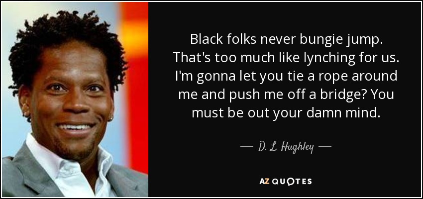Black folks never bungie jump. That's too much like lynching for us. I'm gonna let you tie a rope around me and push me off a bridge? You must be out your damn mind. - D. L. Hughley