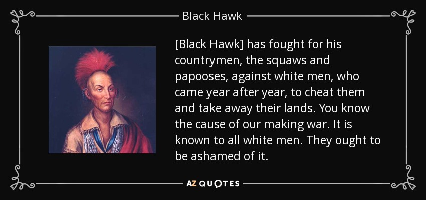 [Black Hawk] has fought for his countrymen, the squaws and papooses, against white men, who came year after year, to cheat them and take away their lands. You know the cause of our making war. It is known to all white men. They ought to be ashamed of it. - Black Hawk