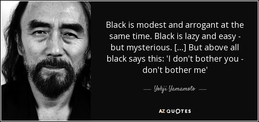 Black is modest and arrogant at the same time. Black is lazy and easy - but mysterious. [...] But above all black says this: 'I don't bother you - don't bother me' - Yohji Yamamoto