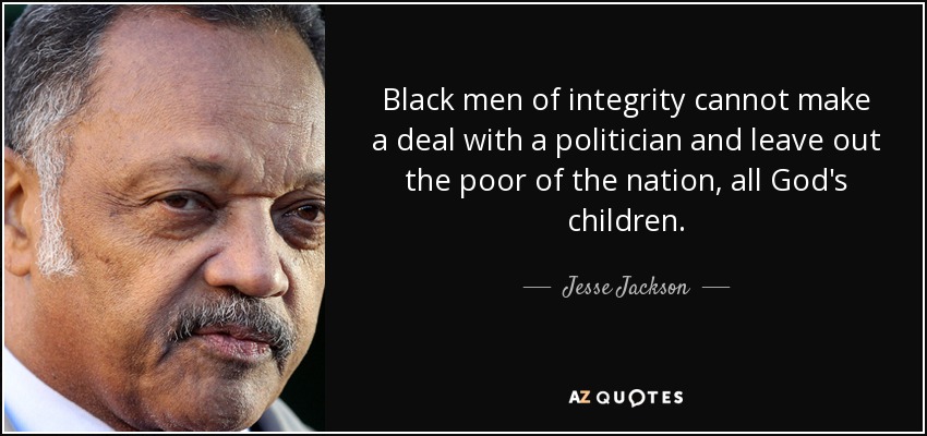 Black men of integrity cannot make a deal with a politician and leave out the poor of the nation, all God's children. - Jesse Jackson