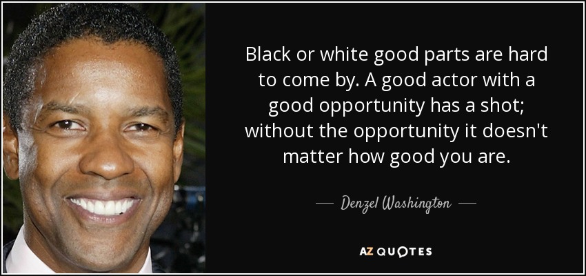 Black or white good parts are hard to come by. A good actor with a good opportunity has a shot; without the opportunity it doesn't matter how good you are. - Denzel Washington