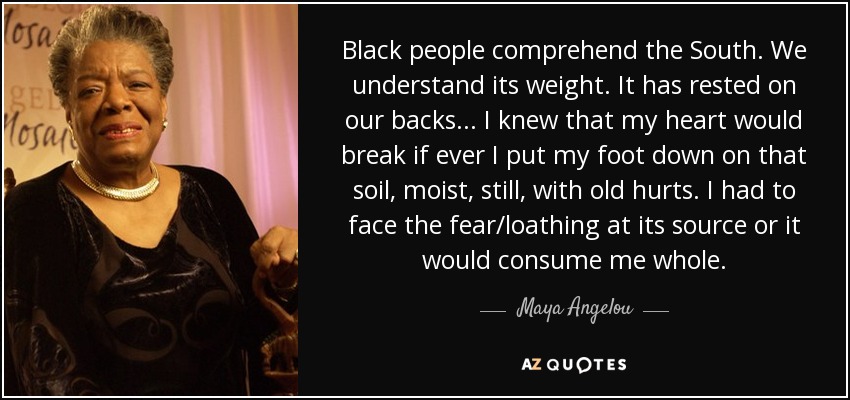 Black people comprehend the South. We understand its weight. It has rested on our backs... I knew that my heart would break if ever I put my foot down on that soil, moist, still, with old hurts. I had to face the fear/loathing at its source or it would consume me whole. - Maya Angelou