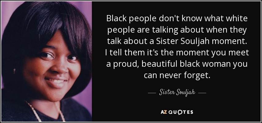 Black people don't know what white people are talking about when they talk about a Sister Souljah moment. I tell them it's the moment you meet a proud, beautiful black woman you can never forget. - Sister Souljah