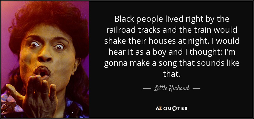 Black people lived right by the railroad tracks and the train would shake their houses at night. I would hear it as a boy and I thought: I'm gonna make a song that sounds like that. - Little Richard