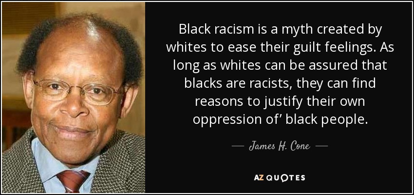 Black racism is a myth created by whites to ease their guilt feelings. As long as whites can be assured that blacks are racists, they can find reasons to justify their own oppression of’ black people. - James H. Cone
