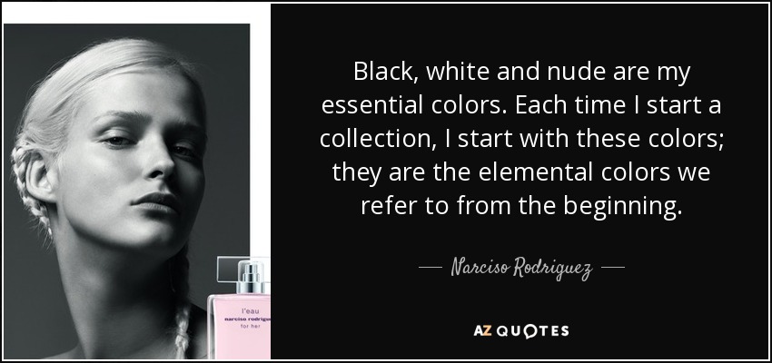 Black, white and nude are my essential colors. Each time I start a collection, I start with these colors; they are the elemental colors we refer to from the beginning. - Narciso Rodriguez