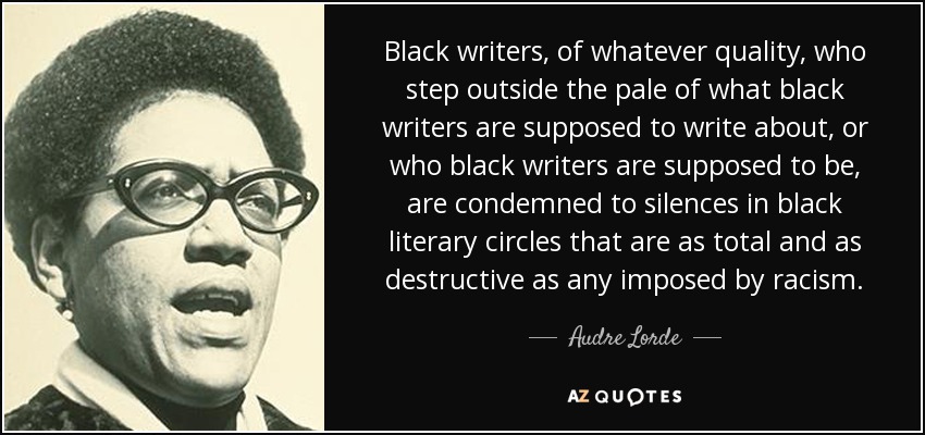 Black writers, of whatever quality, who step outside the pale of what black writers are supposed to write about, or who black writers are supposed to be, are condemned to silences in black literary circles that are as total and as destructive as any imposed by racism. - Audre Lorde