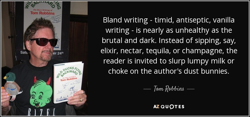 Bland writing - timid, antiseptic, vanilla writing - is nearly as unhealthy as the brutal and dark. Instead of sipping, say, elixir, nectar, tequila, or champagne, the reader is invited to slurp lumpy milk or choke on the author's dust bunnies. - Tom Robbins