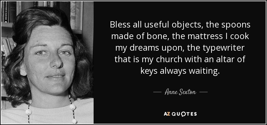 Bless all useful objects, the spoons made of bone, the mattress I cook my dreams upon, the typewriter that is my church with an altar of keys always waiting. - Anne Sexton