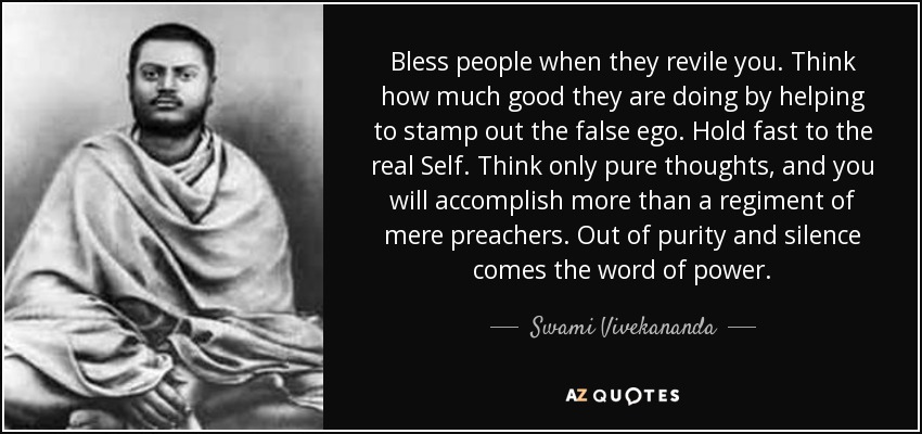 Bless people when they revile you. Think how much good they are doing by helping to stamp out the false ego. Hold fast to the real Self. Think only pure thoughts, and you will accomplish more than a regiment of mere preachers. Out of purity and silence comes the word of power. - Swami Vivekananda
