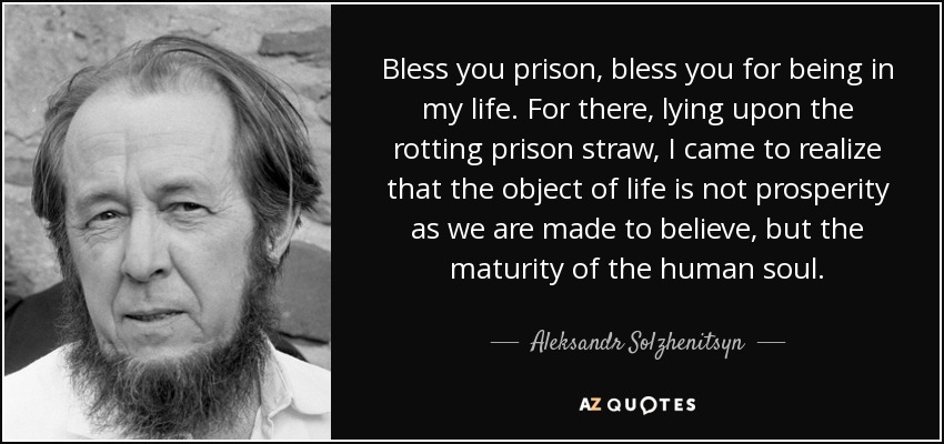 Bless you prison, bless you for being in my life. For there, lying upon the rotting prison straw, I came to realize that the object of life is not prosperity as we are made to believe, but the maturity of the human soul. - Aleksandr Solzhenitsyn