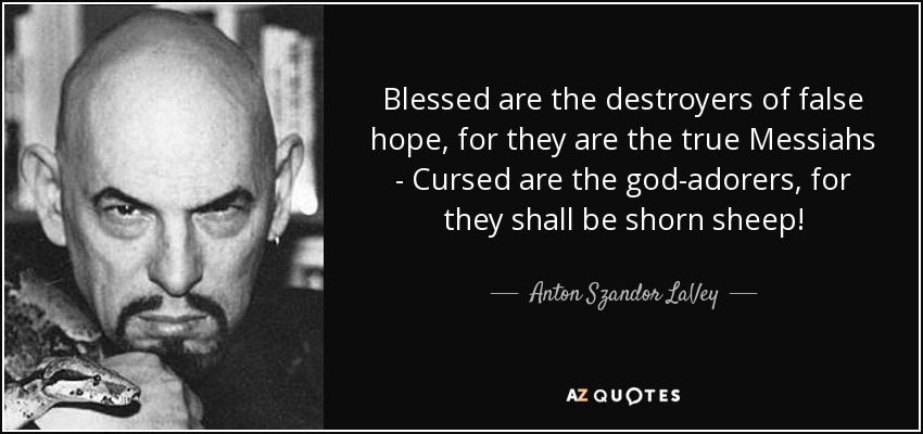 Blessed are the destroyers of false hope, for they are the true Messiahs - Cursed are the god-adorers, for they shall be shorn sheep! - Anton Szandor LaVey