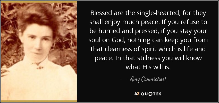Blessed are the single-hearted, for they shall enjoy much peace. If you refuse to be hurried and pressed, if you stay your soul on God, nothing can keep you from that clearness of spirit which is life and peace. In that stillness you will know what His will is. - Amy Carmichael