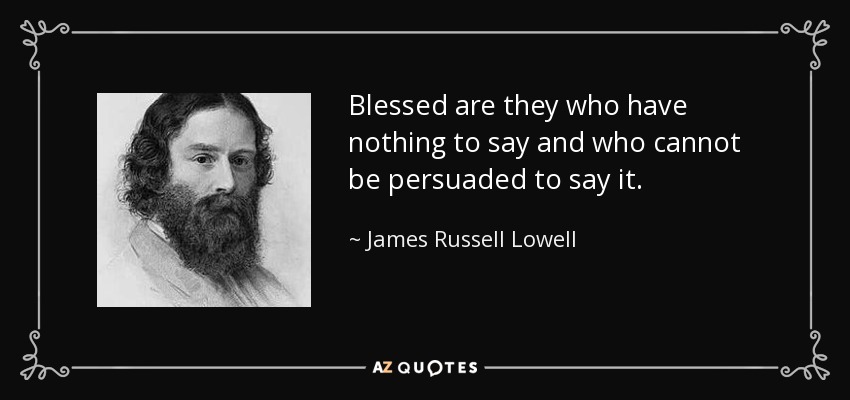 Blessed are they who have nothing to say and who cannot be persuaded to say it. - James Russell Lowell