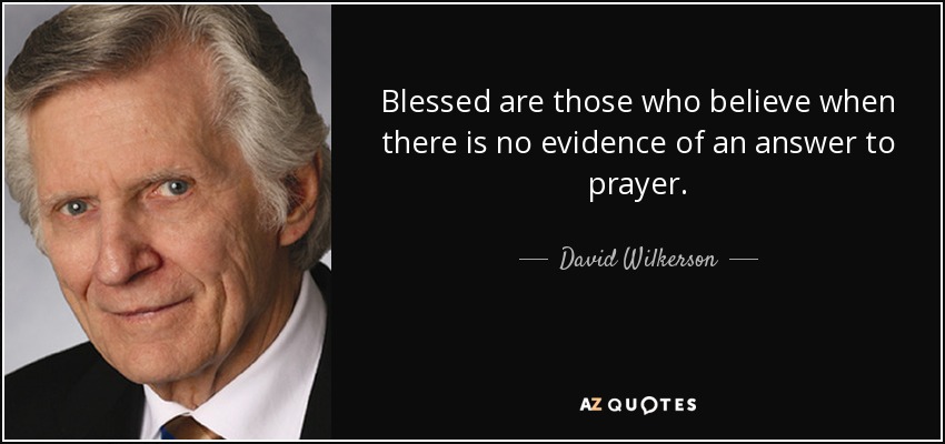 Blessed are those who believe when there is no evidence of an answer to prayer. - David Wilkerson