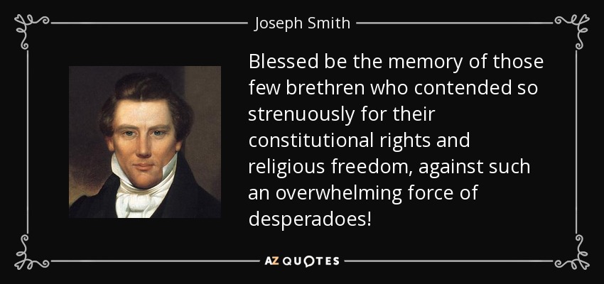 Blessed be the memory of those few brethren who contended so strenuously for their constitutional rights and religious freedom, against such an overwhelming force of desperadoes! - Joseph Smith, Jr.