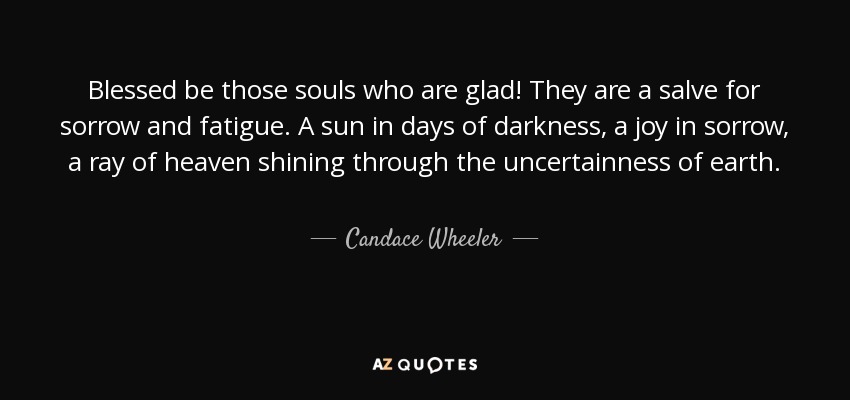 Blessed be those souls who are glad! They are a salve for sorrow and fatigue. A sun in days of darkness, a joy in sorrow, a ray of heaven shining through the uncertainness of earth. - Candace Wheeler