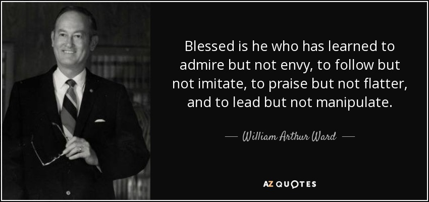Blessed is he who has learned to admire but not envy, to follow but not imitate, to praise but not flatter, and to lead but not manipulate. - William Arthur Ward
