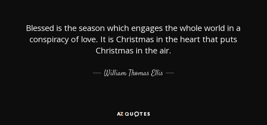 Blessed is the season which engages the whole world in a conspiracy of love. It is Christmas in the heart that puts Christmas in the air. - William Thomas Ellis