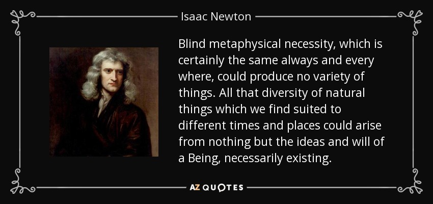 Blind metaphysical necessity, which is certainly the same always and every where, could produce no variety of things. All that diversity of natural things which we find suited to different times and places could arise from nothing but the ideas and will of a Being, necessarily existing. - Isaac Newton