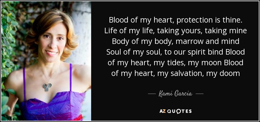 Blood of my heart, protection is thine. Life of my life, taking yours, taking mine Body of my body, marrow and mind Soul of my soul, to our spirit bind Blood of my heart, my tides, my moon Blood of my heart, my salvation, my doom - Kami Garcia