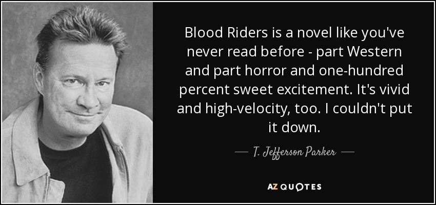 Blood Riders is a novel like you've never read before - part Western and part horror and one-hundred percent sweet excitement. It's vivid and high-velocity, too. I couldn't put it down. - T. Jefferson Parker