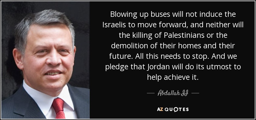 Blowing up buses will not induce the Israelis to move forward, and neither will the killing of Palestinians or the demolition of their homes and their future. All this needs to stop. And we pledge that Jordan will do its utmost to help achieve it. - Abdallah II